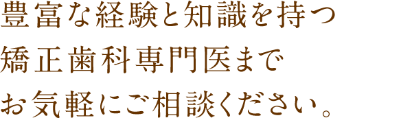 豊富な経験と知識を持つ矯正歯科専門医までお気軽にご相談ください。